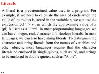 9.36
Literals
A literal is a predetermined value used in a program. For
example, if we need to calculate the area of circle when the
value of the radius is stored in the variable r, we can use the
expression 3.14 × r2
, in which the approximate value of π
(pi) is used as a literal. In most programming languages we
can have integer, real, character and Boolean literals. In most
languages, we can also have string literals. To distinguish the
character and string literals from the names of variables and
other objects, most languages require that the character
literals be enclosed in single quotes, such as 'A', and strings
to be enclosed in double quotes, such as "Anne".
 