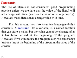 9.37
Constants
The use of literals is not considered good programming
practice unless we are sure that the value of the literal will
not change with time (such as the value of π in geometry).
However, most literals may change value with time.
For this reason, most programming languages define
constants. A constant, like a variable, is a named location
that can store a value, but the value cannot be changed after
it has been defined at the beginning of the program.
However, if we want to use the program later, we can change
just one line at the beginning of the program, the value of the
constant.
 