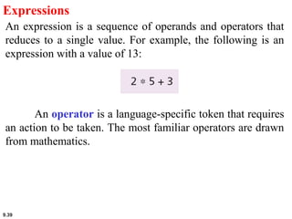 9.39
Expressions
An expression is a sequence of operands and operators that
reduces to a single value. For example, the following is an
expression with a value of 13:
An operator is a language-specific token that requires
an action to be taken. The most familiar operators are drawn
from mathematics.
 