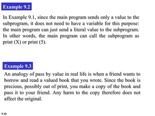 9.50
Example 9.2
In Example 9.1, since the main program sends only a value to theIn Example 9.1, since the main program sends only a value to the
subprogram, it does not need to have a variable for this purpose:subprogram, it does not need to have a variable for this purpose:
the main program can just send a literal value to the subprogram.the main program can just send a literal value to the subprogram.
In other words, the main program can call the subprogram asIn other words, the main program can call the subprogram as
print (X) or print (5).print (X) or print (5).
Example 9.3
An analogy of pass by value in real life is when a friend wants toAn analogy of pass by value in real life is when a friend wants to
borrow and read a valued book that you wrote. Since the book isborrow and read a valued book that you wrote. Since the book is
precious, possibly out of print, you make a copy of the book andprecious, possibly out of print, you make a copy of the book and
pass it to your friend. Any harm to the copy therefore does notpass it to your friend. Any harm to the copy therefore does not
affect the original.affect the original.
 