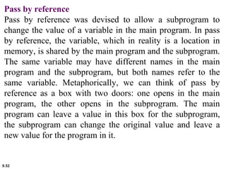 9.52
Pass by reference
Pass by reference was devised to allow a subprogram to
change the value of a variable in the main program. In pass
by reference, the variable, which in reality is a location in
memory, is shared by the main program and the subprogram.
The same variable may have different names in the main
program and the subprogram, but both names refer to the
same variable. Metaphorically, we can think of pass by
reference as a box with two doors: one opens in the main
program, the other opens in the subprogram. The main
program can leave a value in this box for the subprogram,
the subprogram can change the original value and leave a
new value for the program in it.
 