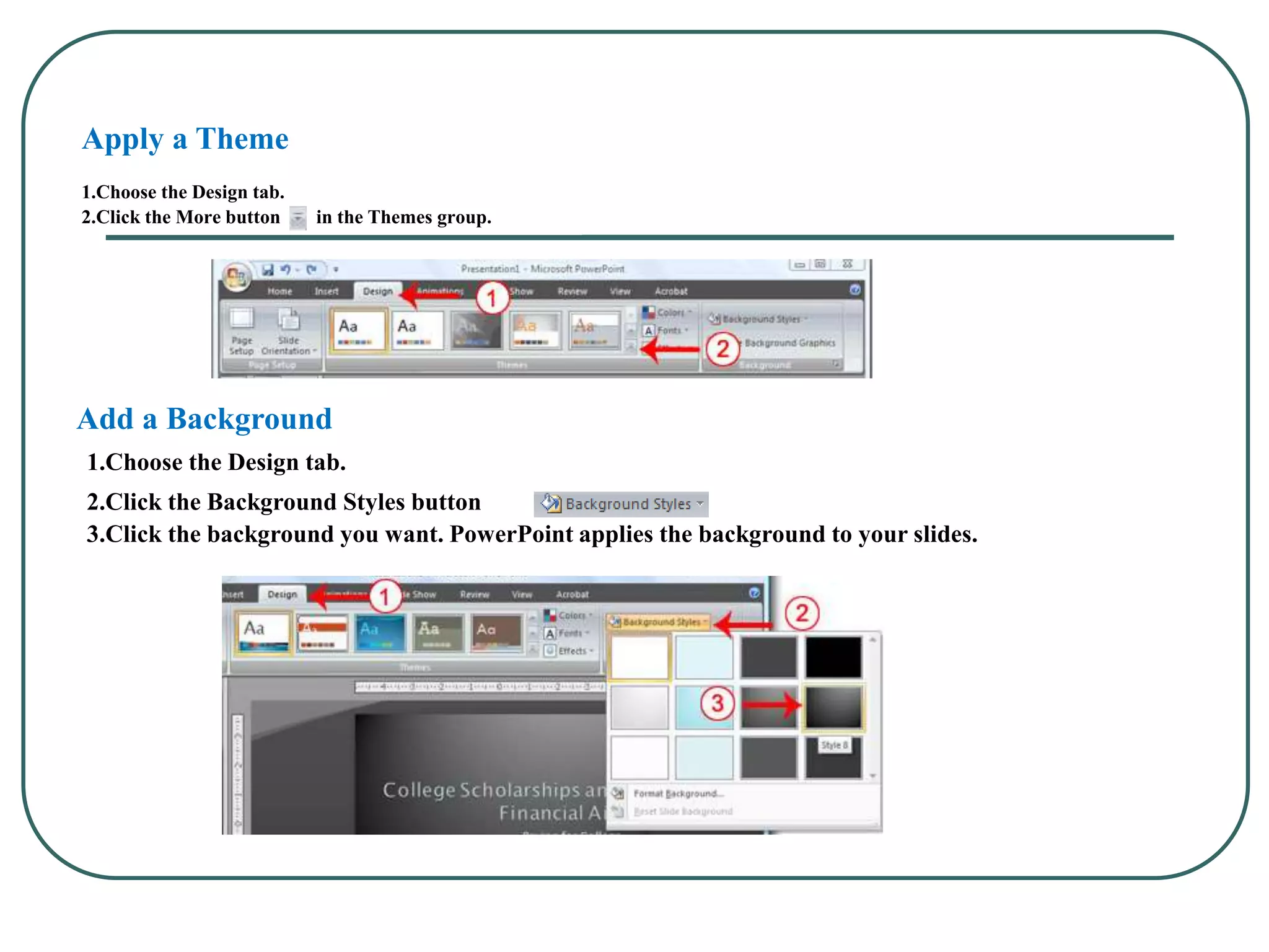 Apply a Theme
1.Choose the Design tab.
2.Click the More button in the Themes group.
Add a Background
1.Choose the Design tab.
2.Click the Background Styles button .
3.Click the background you want. PowerPoint applies the background to your slides.
 