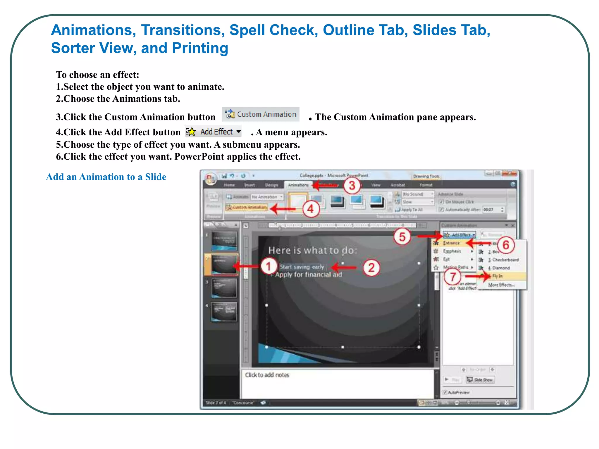 Animations, Transitions, Spell Check, Outline Tab, Slides Tab,
Sorter View, and Printing
To choose an effect:
1.Select the object you want to animate.
2.Choose the Animations tab.
3.Click the Custom Animation button .The Custom Animation pane appears.
4.Click the Add Effect button . A menu appears.
5.Choose the type of effect you want. A submenu appears.
6.Click the effect you want. PowerPoint applies the effect.
Add an Animation to a Slide
 