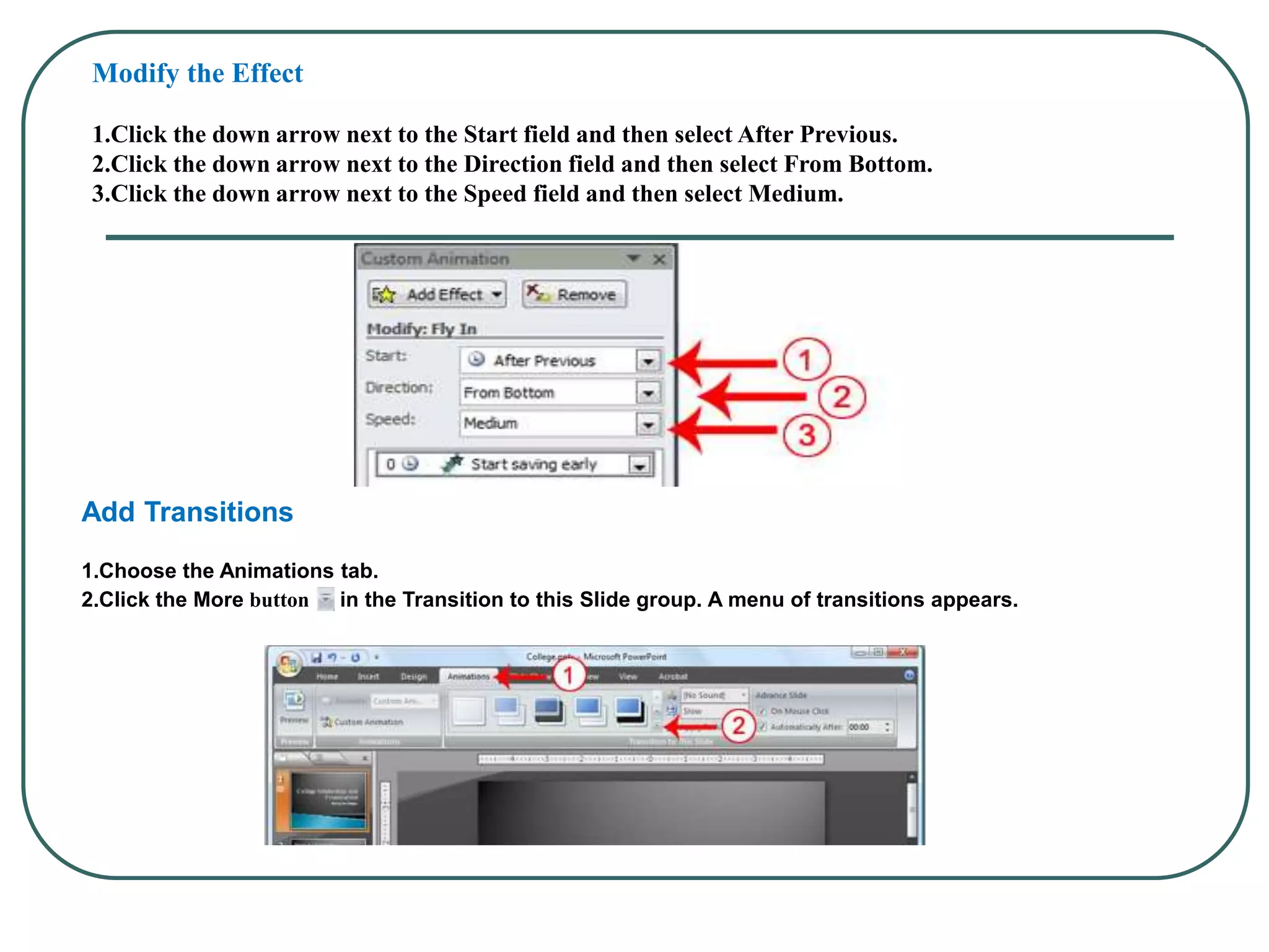 Modify the Effect
1.Click the down arrow next to the Start field and then select After Previous.
2.Click the down arrow next to the Direction field and then select From Bottom.
3.Click the down arrow next to the Speed field and then select Medium.
Add Transitions
1.Choose the Animations tab.
2.Click the More button in the Transition to this Slide group. A menu of transitions appears.
 