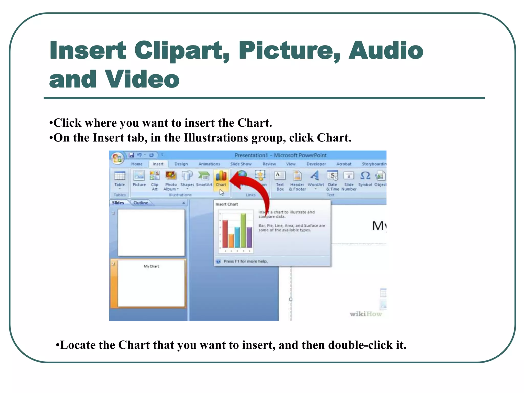 Insert Clipart, Picture, Audio
and Video
•Click where you want to insert the Chart.
•On the Insert tab, in the Illustrations group, click Chart.
•Locate the Chart that you want to insert, and then double-click it.
 