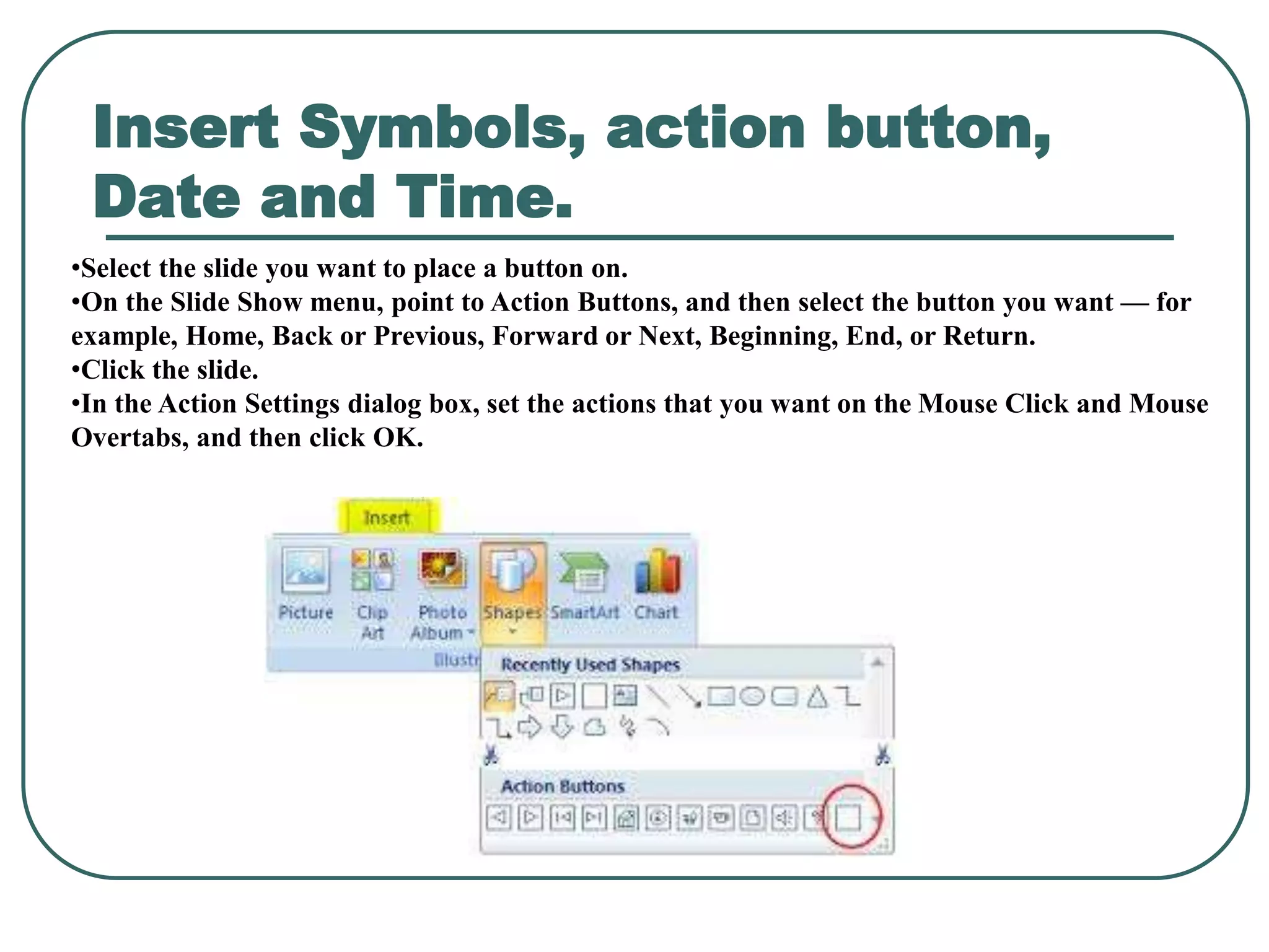 Insert Symbols, action button,
Date and Time.
•Select the slide you want to place a button on.
•On the Slide Show menu, point to Action Buttons, and then select the button you want — for
example, Home, Back or Previous, Forward or Next, Beginning, End, or Return.
•Click the slide.
•In the Action Settings dialog box, set the actions that you want on the Mouse Click and Mouse
Overtabs, and then click OK.
 