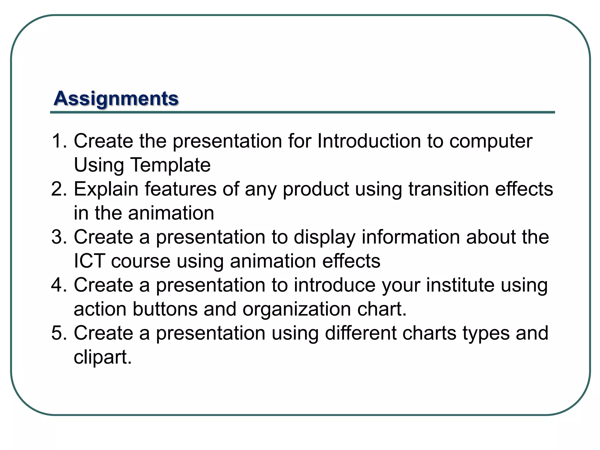 1. Create the presentation for Introduction to computer
Using Template
2. Explain features of any product using transition effects
in the animation
3. Create a presentation to display information about the
ICT course using animation effects
4. Create a presentation to introduce your institute using
action buttons and organization chart.
5. Create a presentation using different charts types and
clipart.
Assignments
 