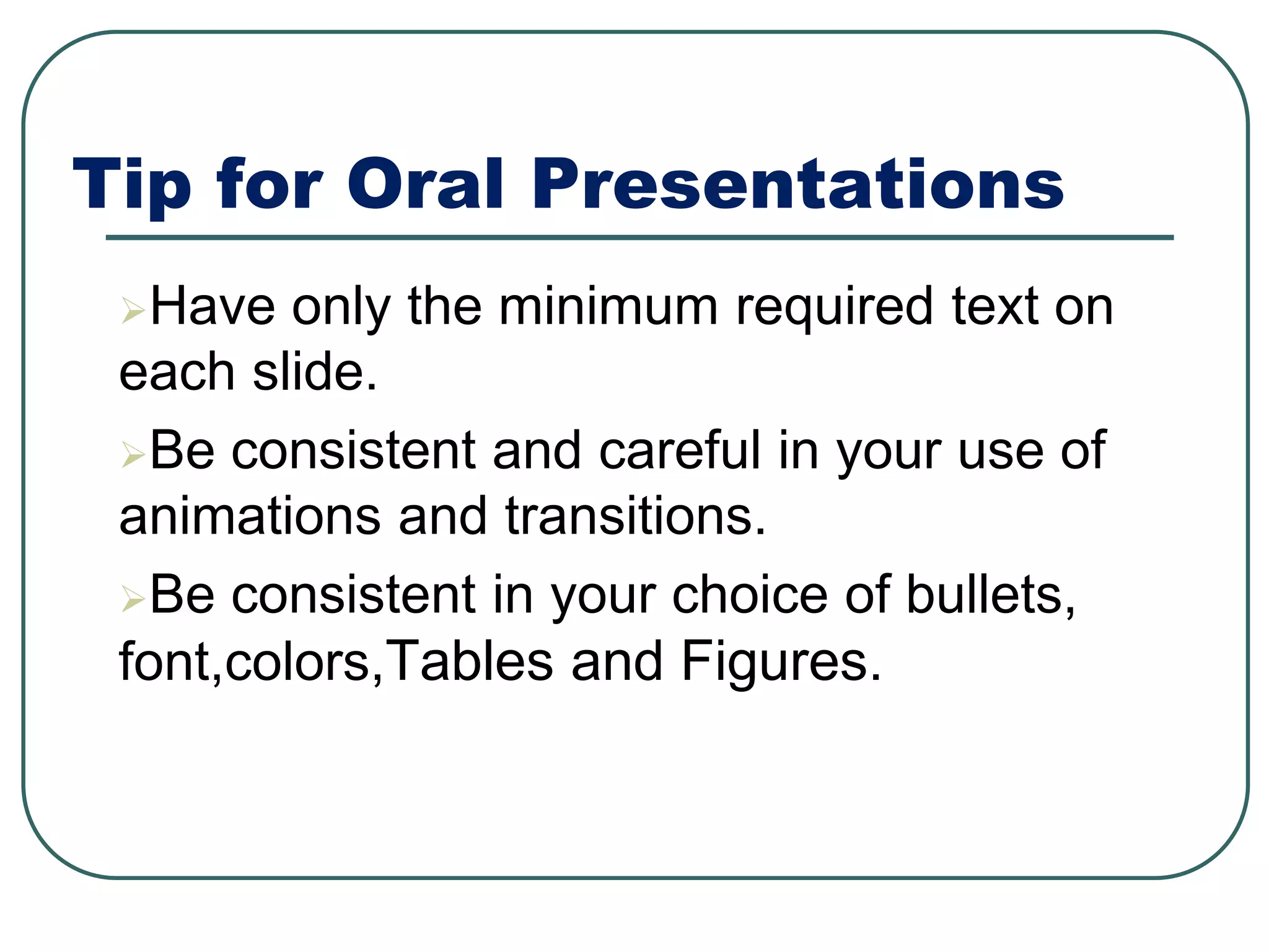 Tip for Oral Presentations
Have only the minimum required text on
each slide.
Be consistent and careful in your use of
animations and transitions.
Be consistent in your choice of bullets,
font,colors,Tables and Figures.
 