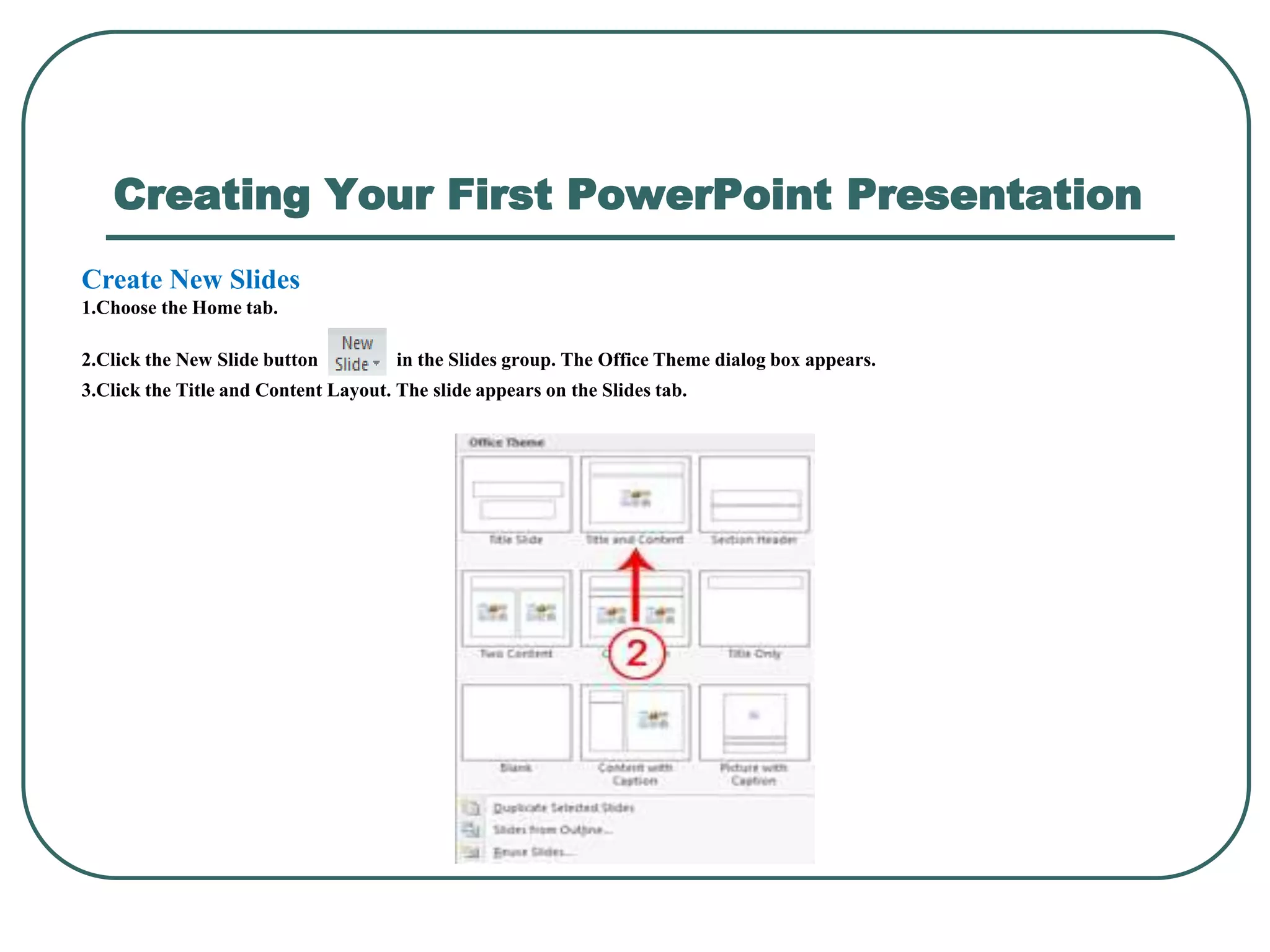 Creating Your First PowerPoint Presentation
Create New Slides
1.Choose the Home tab.
2.Click the New Slide button in the Slides group. The Office Theme dialog box appears.
3.Click the Title and Content Layout. The slide appears on the Slides tab.
 