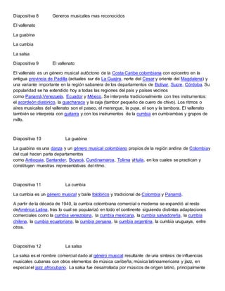 Diapositiva 8 Generos musicales mas reconocidos
El vallenato
La guabina
La cumbia
La salsa
Diapositiva 9 El vallenato
El vallenato es un género musical autóctono de la Costa Caribe colombiana con epicentro en la
antigua provincia de Padilla (actuales sur de La Guajira, norte del Cesar y oriente del Magdalena) y
una variante importante en la región sabanera de los departamentos de Bolívar, Sucre, Córdoba. Su
popularidad se ha extendido hoy a todas las regiones del país y países vecinos
como Panamá,Venezuela, Ecuador y México. Se interpreta tradicionalmente con tres instrumentos:
el acordeón diatónico, la guacharaca y la caja (tambor pequeño de cuero de chivo). Los ritmos o
aires musicales del vallenato son el paseo, el merengue, la puya, el son y la tambora. El vallenato
también se interpreta con guitarra y con los instrumentos de la cumbia en cumbiambas y grupos de
millo.
Diapositiva 10 La guabina
La guabina es una danza y un género musical colombiano propios de la región andina de Colombiay
del cual hacen parte departamentos
como Antioquia, Santander, Boyacá, Cundinamarca, Tolima yHuila, en los cuales se practican y
constituyen muestras representativas del ritmo.
Diapositiva 11 La cumbia
La cumbia es un género musical y baile folclórico y tradicional de Colombia y Panamá.
A partir de la década de 1940, la cumbia colombiana comercial o moderna se expandió al resto
deAmérica Latina, tras lo cual se popularizó en todo el continente siguiendo distintas adaptaciones
comerciales como la cumbia venezolana, la cumbia mexicana, la cumbia salvadoreña, la cumbia
chilena, la cumbia ecuatoriana, la cumbia peruana, la cumbia argentina, la cumbia uruguaya, entre
otras.
Diapositiva 12 La salsa
La salsa es el nombre comercial dado al género musical resultante de una síntesis de influencias
musicales cubanas con otros elementos de música caribeña, música latinoamericana y jazz, en
especial el jazz afrocubano. La salsa fue desarrollada por músicos de origen latino, principalmente
 
