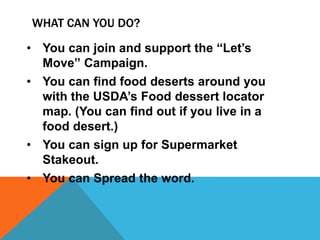 • You can join and support the “Let’s
Move” Campaign.
• You can find food deserts around you
with the USDA’s Food dessert locator
map. (You can find out if you live in a
food desert.)
• You can sign up for Supermarket
Stakeout.
• You can Spread the word.
WHAT CAN YOU DO?
 