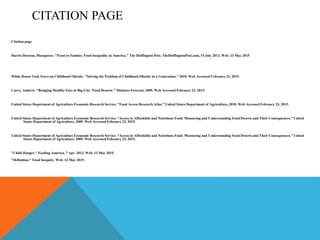 CITATION PAGE
Citation page
Harris-Dawson, Marqueece. "Feast or Famine: Food Inequality in America." The Huffington Post. TheHuffingtonPost.com, 15 July 2013. Web. 13 May 2015
White House Task Force on Childhood Obesity. "Solving the Problem of Childhood Obesity in a Generation." 2010. Web Accessed February 23, 2015.
Curry, Andrew. “Bringing Healthy Fare to Big-City ‘Food Deserts.'” Diabetes Forecast, 2009. Web Accessed February 23, 2015.
United States Department of Agriculture Economic Research Service. "Food Access Research Atlas.” United States Department of Agriculture, 2010. Web Accessed February 23, 2015.
United States Department of Agriculture Economic Research Service. “Access to Affordable and Nutritious Food: Measuring and Understanding Food Deserts and Their Consequences.” United
States Department of Agriculture, 2009. Web Accessed February 23, 2015.
United States Department of Agriculture Economic Research Service. “Access to Affordable and Nutritious Food: Measuring and Understanding Food Deserts and Their Consequences.” United
States Department of Agriculture, 2009. Web Accessed February 23, 2015.
"Child Hunger." Feeding America. 7 Apr. 2013. Web. 13 May 2015.
"Definition." Food Inequity. Web. 13 May 2015.
 