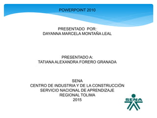 POWERPOINT 2010
PRESENTADO POR:
DAYANNA MARCELA MONTAÑA LEAL
PRESENTADO A:
TATIANAALEXANDRA FORERO GRANADA
SENA
CENTRO DE INDUSTRIA Y DE LA CONSTRUCCIÓN
SERVICIO NACIONAL DE APRENDIZAJE
REGIONAL TOLIMA
2015
 