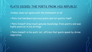 PLATO KICKED THE POETS FROM HIS REPUBLIC
•Sidney does not agree with the statement at all
• Plato had banished ludicrous poets and not poetry itself
• Plato himself drew much genuine knowledge from poetry and was
highly poetical in his writings
• Plato himself in his work ‘ion’, affirms that poets speak by divine
inspiration
 