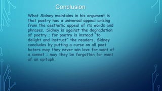 What Sidney maintains in his argument is
that poetry has a universal appeal arising
from the aesthetic appeal of its words and
phrases. Sidney is against the degradation
of poetry ; for poetry is instead “to
delight and instruct” the readers. Sidney
concludes by putting a curse on all poet
haters may they never win love for want of
a sonnet ; may they be forgotten for want
of an epitaph.
 