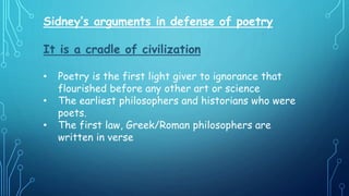Sidney’s arguments in defense of poetry
It is a cradle of civilization
• Poetry is the first light giver to ignorance that
flourished before any other art or science
• The earliest philosophers and historians who were
poets.
• The first law, Greek/Roman philosophers are
written in verse
 