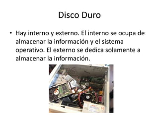 Disco Duro
• Hay interno y externo. El interno se ocupa de
almacenar la información y el sistema
operativo. El externo se dedica solamente a
almacenar la información.
 