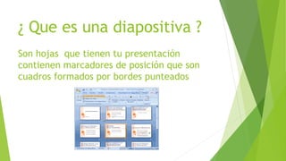¿ Que es una diapositiva ?
Son hojas que tienen tu presentación
contienen marcadores de posición que son
cuadros formados por bordes punteados
 