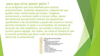 para que sirve power point ?
es un programa que está diseñado para realizar
presentaciones, mediante diapositivas; diapositivas que
pueden estar conformadas por textos, imágenes,
animaciones y contener audio e incluso videos, posee
herramientas que permiten realizar las diapositivas
ajustándose a las necesidades y gustos del usuario e incluso
permite manipular al gusto o la necesidad, los tiempos de
duración de cada diapositiva, los sonidos o música que el
usuario quiera agregar, los videos, así como el tiempo en que
el usuario pretenda que duren cada una de las diapositivas
dentro de la presentación
 