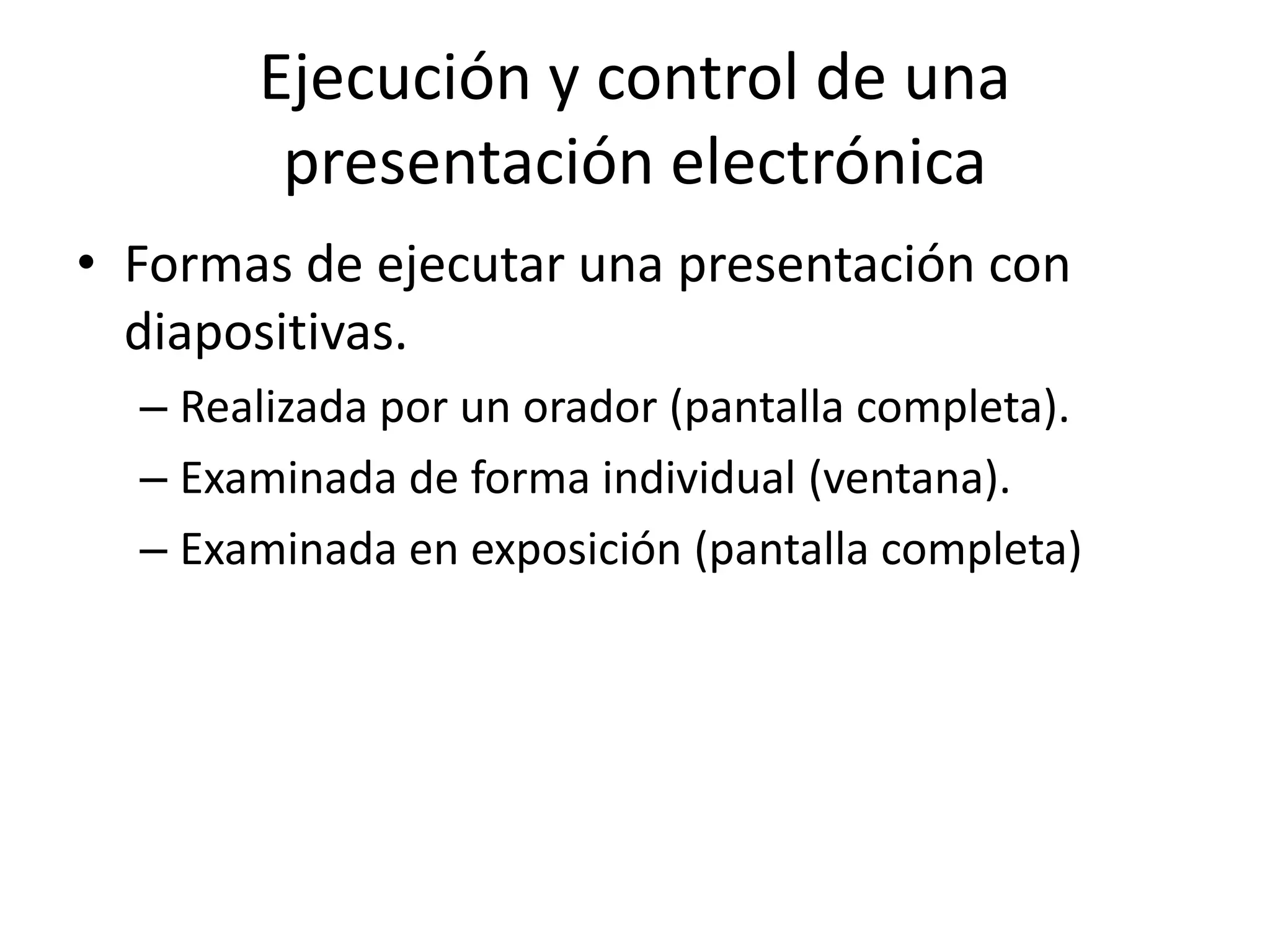 Ejecución y control de una
presentación electrónica
• Formas de ejecutar una presentación con
diapositivas.
– Realizada por un orador (pantalla completa).
– Examinada de forma individual (ventana).
– Examinada en exposición (pantalla completa)