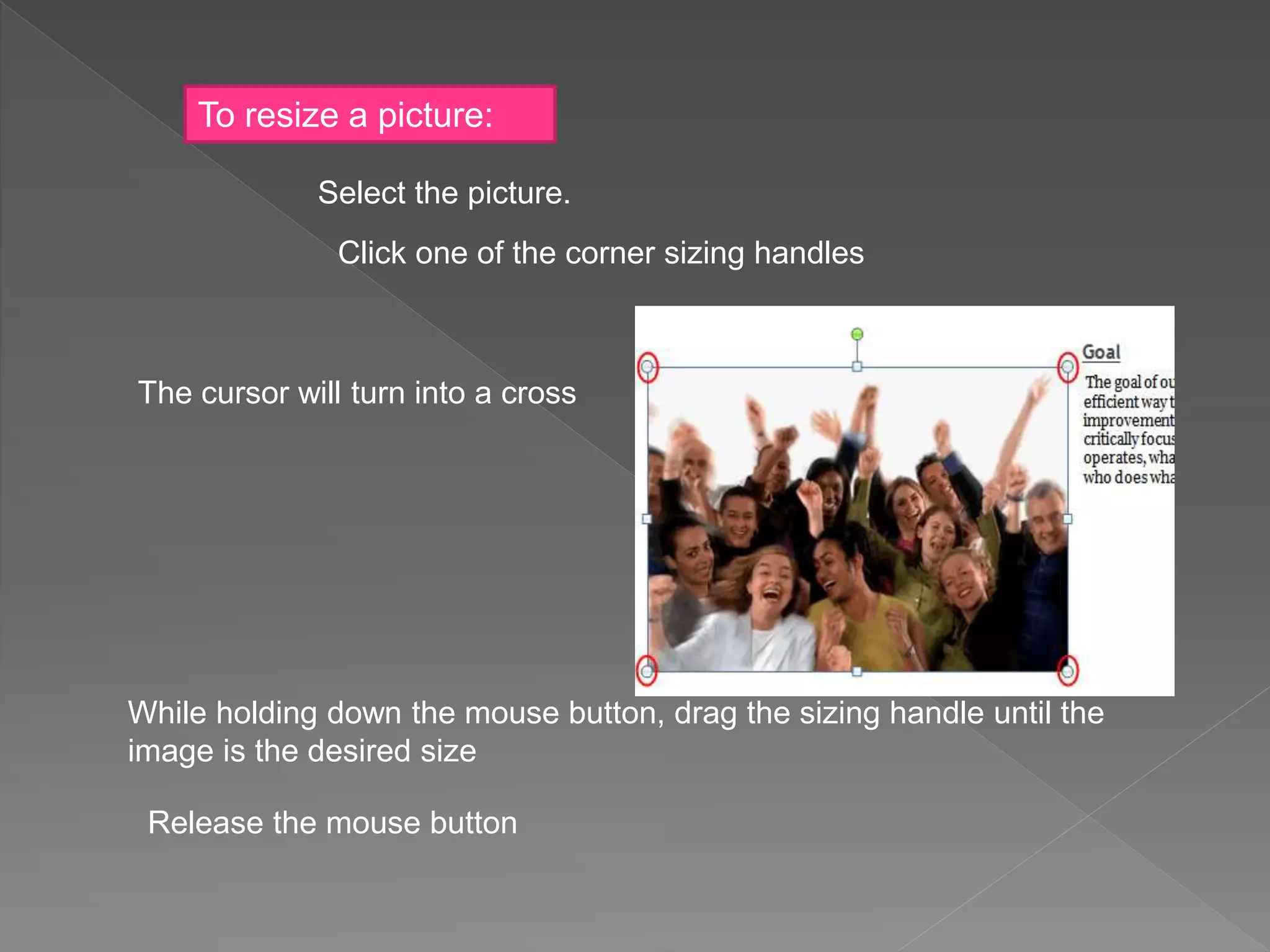 To resize a picture:
Select the picture.
Click one of the corner sizing handles
The cursor will turn into a cross
While holding down the mouse button, drag the sizing handle until the
image is the desired size
Release the mouse button
 