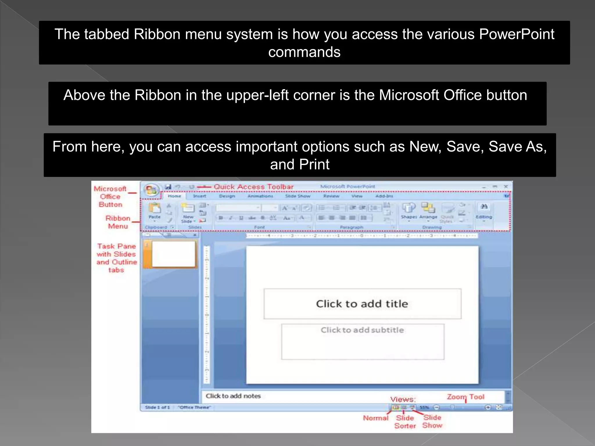 The tabbed Ribbon menu system is how you access the various PowerPoint
commands
Above the Ribbon in the upper-left corner is the Microsoft Office button
From here, you can access important options such as New, Save, Save As,
and Print
 