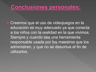  Creemos que el uso de videojuegos en la
educación es muy adecuado ya que conecta
a los niños con la realidad en la que vivimos.
Siempre y cuando sea una herramienta
responsable usada por los maestros que los
administren, y que no se desvirtue el fin de
utilizarlos.
 