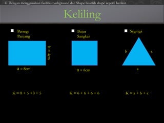 Keliling
Persegi
Panjang
Bujur
Sangkar
Segitiga
a = 8cm
b=4cm
a = 6cm a
b c
K = 8 + 5 +8 + 5 K = 6 + 6 + 6 + 6 K = a + b + c
4. Dengan menggunakan fasilitas background dan Shape buatlah shape seperti berikut.
 