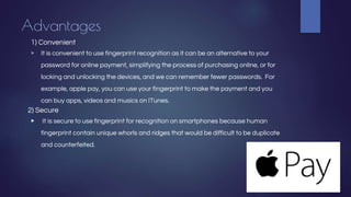Advantages
1) Convenient
▶ It is convenient to use fingerprint recognition as it can be an alternative to your
password for online payment, simplifying the process of purchasing online, or for
locking and unlocking the devices, and we can remember fewer passwords. For
example, apple pay, you can use your fingerprint to make the payment and you
can buy apps, videos and musics on ITunes.
2) Secure
▶ It is secure to use fingerprint for recognition on smartphones because human
fingerprint contain unique whorls and ridges that would be difficult to be duplicate
and counterfeited.
 