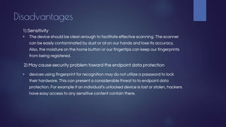 Disadvantages
1) Sensitivity
▶ The device should be clean enough to facilitate effective scanning. The scanner
can be easily contaminated by dust or oil on our hands and lose its accuracy.
Also, the moisture on the home button or our fingertips can keep our fingerprints
from being registered.
2) May cause security problem toward the endpoint data protection
▶ devices using fingerprint for recognition may do not utilize a password to lock
their hardware. This can present a considerable threat to to endpoint data
protection. For example if an individual’s unlocked device is lost or stolen, hackers
have easy access to any sensitive content contain there.
 