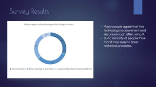 Survey Results
▶ Many people agree that this
technology is convenient and
secure enough after using it.
▶ But a minority of people think
that it may esay to have
technical problems.
 