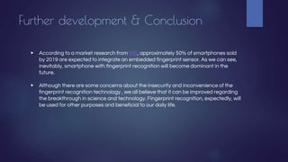 Further development & Conclusion
▶ According to a market research from IHS, approximately 50% of smartphones sold
by 2019 are expected to integrate an embedded fingerprint sensor. As we can see,
inevitably, smartphone with fingerprint recognition will become dominant in the
future.
▶ Although there are some concerns about the insecurity and inconvenience of the
fingerprint recognition technology , we all believe that it can be improved regarding
the breakthrough in science and technology. Fingerprint recognition, expectedly, will
be used for other purposes and beneficial to our daily life.
 