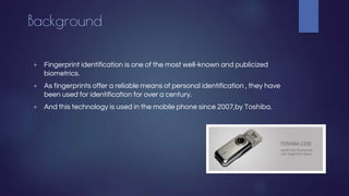 Background
▶ Fingerprint identification is one of the most well-known and publicized
biometrics.
▶ As fingerprints offer a reliable means of personal identification , they have
been used for identification for over a century.
▶ And this technology is used in the mobile phone since 2007,by Toshiba.
 