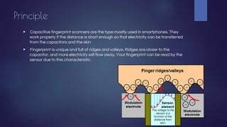 Principle
▶ Capacitive fingerprint scanners are the type mostly used in smartphones. They
work properly if the distance is short enough so that electricity can be transferred
from the capacitors and the skin
▶ Fingerprint is unique and full of ridges and valleys. Ridges are closer to the
capacitor, and more electricity will flow away. Your fingerprint can be read by the
sensor due to this characteristic.
 