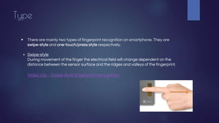 Type
▶ There are mainly two types of fingerprint recognition on smartphone. They are
swipe-style and one-touch/press style respectively.
▶ Swipe-style
During movement of the finger the electrical field will change dependent on the
distance between the sensor surface and the ridges and valleys of the fingerprint.
Video clip - Swipe style fingerprint recognition
 
