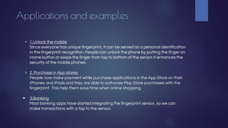Applications and examples
▶ 1.Unlock the mobile
Since everyone has unique fingerprint, it can be served as a personal identification
in the fingerprint recognition. People can unlock the phone by putting the finger on
Home button or swipe the finger from top to bottom of the sensor.It enhances the
security of the mobile phones.
▶ 2. Purchase in App stores
People now make payment while purchase applications in the App Store on their
iPhones and iPads and they are able to authorize Play Store purchases with the
fingerprint. This help them save time when online shopping.
▶ 3.Banking
Most banking apps have started integrating the fingerprint sensor, so we can
make transactions with a tap to the sensor.
 