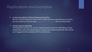 Applications and examples
▶ 4. Use Home Button Without Pressing the Button
We can use the fingerprint sensor as an alternative for capacitive touch button,
you can install and use the app easyHome for Samsung from the Play Store.
▶ 5.Auto Login to Websites
The fingerprint sensor can act as a second layer of security while filling out the
credentials. Every time people log on requires the saved credentials, they will be
auto-logged into the website after the verification.
 