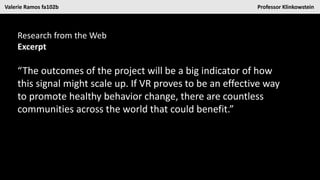 Valerie Ramos fa102b Professor Klinkowstein
Research from the Web
Excerpt
“The outcomes of the project will be a big indicator of how
this signal might scale up. If VR proves to be an effective way
to promote healthy behavior change, there are countless
communities across the world that could benefit.”
 