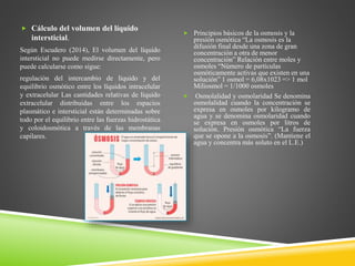  Cálculo del volumen del líquido
intersticial.
Según Escudero (2014), El volumen del líquido
intersticial no puede medirse directamente, pero
puede calcularse como sigue:
regulación del intercambio de líquido y del
equilibrio osmótico entre los líquidos intracelular
y extracelular Las cantidades relativas de líquido
extracelular distribuidas entre los espacios
plasmático e intersticial están determinadas sobre
todo por el equilibrio entre las fuerzas hidrostática
y coloidosmótica a través de las membranas
capilares.
 Principios básicos de la osmosis y la
presión osmótica “La osmosis es la
difusión final desde una zona de gran
concentración a otra de menor
concentración” Relación entre moles y
osmoles “Número de partículas
osmóticamente activas que existen en una
solución” 1 osmol = 6,08x1023 => 1 mol
Miliosmol = 1/1000 osmoles
 Osmolalidad y osmolaridad Se denomina
osmolalidad cuando la concentración se
expresa en osmoles por kilogramo de
agua y se denomina osmolaridad cuando
se expresa en osmoles por litros de
solución. Presión osmótica “La fuerza
que se opone a la osmosis”. (Mantiene el
agua y concentra más soluto en el L.E.)
 