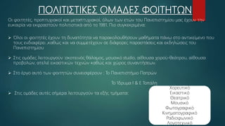 ΠΟΛΙΤΙΣΤΙΚΕΣ ΟΜΑΔΕΣ ΦΟΙΤΗΤΩΝ
Οι φοιτητές, προπτυχιακοί και μεταπτυχιακοί, όλων των ετών του Πανεπιστημίου μας έχουν την
ευκαιρία να εκφραστούν πολιτιστικά από το 1981. Πιο συγκεκριμένα:
 Όλοι οι φοιτητές έχουν τη δυνατότητα να παρακολουθήσουν μαθήματα πάνω στο αντικείμενο που
τους ενδιαφέρει ,καθώς και να συμμετέχουν σε διάφορες παραστάσεις και εκδηλώσεις του
Πανεπιστημίου
 Στις ομάδες λειτουργούν :σκοτεινός θάλαμος, μουσικό studio, αίθουσα χορού-θεάτρου, αίθουσα
προβολών, ατελιέ εικαστικών τεχνών καθώς και χώρος συναντήσεων.
 Στο έργο αυτό των φοιτητών συνεισφέρουν : Το Πανεπιστήμιο Πατρών
Το Ίδρυμα Ι & Ε Τοπάλη
 Στις ομάδες αυτές σήμερα λειτουργούν τα εξής τμήματα:
Χορευτικό
Εικαστικό
Θεατρικό
Μουσικό
Φωτογραφικό
Κινηματογραφικό
Ραδιοφωνικό
Λογοτεχνικό
 