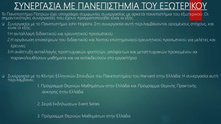 ΣΥΝΕΡΓΑΣΙΑ ΜΕ ΠΑΝΕΠΙΣΤΗΜΙΑ ΤΟΥ ΕΞΩΤΕΡΙΚΟΥ
Το Πανεπιστήμιο Πατρών έχει υπογράψει συμφωνίες συνεργασίας με αρκετά πανεπιστήμια του εξωτερικού. Οι
σημαντικότερες συνεργασίες που έχουν πραγματοποιηθεί είναι οι εξής:
 Συνεργασία με το Πανεπιστήμιο John Hopkins: Στη συνεργασία αυτή περιλαμβάνονται ορισμένους στόχους, και
είναι οι εξής:
1.Η ανταλλαγή διδακτικού και ερευνητικού προσωπικού
2.Η οργάνωση επισκέψεων του διδακτικού και λοιπού επιστημονικού ερευνητικού προσωπικού για μελέτες και
έρευνες
3.Η ανάπτυξη ανταλλαγής προπτυχιακών φοιτητών ,απόφοιτων και μεταπτυχιακών προκειμένου να
παρακολουθήσουν μαθήματα και να εκπαιδευτούν στο εργαστήριο
 Συνεργασία με το Κέντρο Ελληνικών Σπουδών του Πανεπιστημίου του Harvard στην Ελλάδα: Η συνεργασία αυτή
περιλαμβάνει:
1. Πρόγραμμα Θερινών Μαθημάτων στην Ελλάδα και Πρόγραμμα Θερινής Πρακτικής
άσκησης στην Ελλάδα
2. Σειρά Εκδηλώσεων Event Series
3. Πρόγραμμα Θερινών Μαθημάτων στην Ελλάδα
 