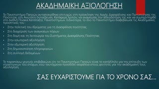 ΑΚΑΔΗΜΑΙΚΗ ΑΞΙΟΛΟΓΗΣΗ
Το Πανεπιστήμιο Πατρών ανταποκρίθηκε επιτυχώς στη πρόσκληση της Αρχής Διασφάλισης και Πιστοποίησης της
Ποιότητας στη Ανώτατη Εκπαίδευση. Κατάφερε λοιπόν, να ανανεώσει την αδειοδότηση της και να συμπεριληφθεί
στο Διεθνή Πίνακα Κατάταξης Πανεπιστημίων. Ειδικότερα, το ίδιο το Πανεπιστήμιο διαβεβαίωσε τις Ακαδημαϊκές
προοπτικές του :
 Στην πολιτική του Ιδρύματος για τη Διασφάλιση ποιότητας
 Στη διαχείριση των αναγκαίων πόρων
 Στη δομή και τη λειτουργία του Συστήματος Διασφάλισης Ποιότητας
 Στην εσωτερική αξιολόγηση
 Στην εξωτερική αξιολόγηση
 Στη δημοσιοποίηση πληροφοριών
 Στη συλλογή δεδομένων
Το παραπάνω γεγονός επιβεβαιώνει ότι το Πανεπιστήμιο Πατρών είναι το κατάλληλο για την επίτευξη των
στρατηγικών του στόχων, ενώ ταυτόχρονα προσδίδει ασφάλεια στους φοιτητές για την ακαδημαϊκή τους
αξιολόγηση.
ΣΑΣ ΕΥΧΑΡΙΣΤΟΥΜΕ ΓΙΑ ΤΟ ΧΡΟΝΟ ΣΑΣ…
 