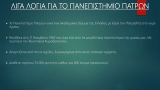 ΛΙΓΑ ΛΟΓΙΑ ΓΙΑ ΤΟ ΠΑΝΕΠΙΣΤΗΜΙΟ ΠΑΤΡΩΝ
 Το Πανεπιστήμιο Πατρών είναι ένα ακαδημαϊκό ίδρυμα της Ελλάδας με έδρα την Πάτρα(Ρίο) στο νομό
Αχαΐας.
 Ιδρύθηκε στις 11 Νοεμβρίου 1964 και είναι ένα από τα μεγαλύτερα πανεπιστήμια της χώρας μας. Με
πρύτανη την Βενετσάνα Κυριαζοπούλου.
 Απαρτίζεται από πέντε σχολές. Συγκεκριμένα από είκοσι τέσσερα τμήματα.
 Διαθέτει περίπου 35.000 φοιτητές καθώς και 800 άτομα προσωπικού.
 