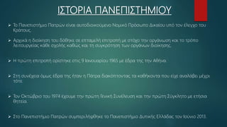 ΙΣΤΟΡΙΑ ΠΑΝΕΠΙΣΤΗΜΙΟΥ
 Το Πανεπιστήμιο Πατρών είναι αυτοδιοικούμενο Νομικό Πρόσωπο Δικαίου υπό τον έλεγχο του
Κράτους.
 Αρχικά η διοίκηση του δόθηκε σε επταμελή επιτροπή με στόχο την οργάνωση και το τρόπο
λειτουργείας κάθε σχολής καθώς και τη συγκρότηση των οργάνων διοίκησης.
 Η πρώτη επιτροπή ορίστηκε στις 9 Ιανουαρίου 1965 με έδρα της την Αθήνα.
 Στη συνέχεια όμως έδρα της ήταν η Πάτρα διακόπτοντας τα καθήκοντα που είχε αναλάβει μέχρι
τότε.
 Τον Οκτώβριο του 1974 έχουμε την πρώτη Γενική Συνέλευση και την πρώτη Σύγκλητο με ετήσια
θητεία.
 Στο Πανεπιστήμιο Πατρών συμπεριλήφθηκε το Πανεπιστήμιο Δυτικής Ελλάδας τον Ιούνιο 2013.
 