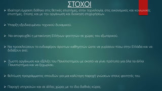 ΣΤΟΧΟΙ
 Ιδιαίτερη έμφαση δόθηκε στις θετικές επιστήμες, στην τεχνολογία, στις οικονομικές και κοινωνικές
επιστήμες. Επίσης και με την οργάνωση και διοίκηση επιχειρήσεων.
 Ύπαρξη εξειδικευμένου τεχνικού δυναμικού.
 Να αποφευχθεί η μετακίνηση Ελλήνων φοιτητών σε χώρες του εξωτερικού.
 Να προσελκύσουν το ενδιαφέρον άριστων καθηγητών ώστε να γυρίσουν πίσω στην Ελλάδα και να
διδάξουν εκεί.
 Σωστή οργάνωση και εξέλιξη του Πανεπιστημίου με σκοπό να γίνει πρότυπο για όλα τα άλλα
Πανεπιστήμια και να ξεχωρίσει.
 Βελτίωση προγράμματος σπουδών για μια καλύτερη παροχή γνώσεων στους φοιτητές του.
 Παροχή υπηρεσιών και σε άλλες χώρες με το ίδιο διεθνές κύρος.
 