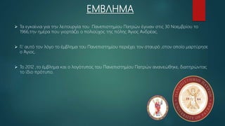 ΕΜΒΛΗΜΑ
 Τα εγκαίνια για την λειτουργία του Πανεπιστημίου Πατρών έγιναν στις 30 Νοεμβρίου το
1966,την ημέρα που γιορτάζει ο πολιούχος της πόλης Άγιος Ανδρέας.
 Γι’ αυτό τον λόγο το έμβλημα του Πανεπιστημίου περιέχει τον σταυρό ,στον οποίο μαρτύρησε
ο Άγιος.
 Το 2012 ,το έμβλημα και ο λογότυπος του Πανεπιστημίου Πατρών ανανεώθηκε, διατηρώντας
το ίδιο πρότυπο.
 