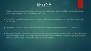 ΕΡΕΥΝΑ
 Σύμφωνα με αξιολογήσεις από εσωτερικούς και εξωτερικούς φορείς ,το Πανεπιστήμιο Πατρών
σημειώνει σπουδαία ερευνητική δραστηριότητα.
 Στο σύνολο των ελληνικών πανεπιστημίων ,το ίδρυμα καταλαμβάνει την τρίτη θέση στον τομέα
της έρευνας.
 Σήμερα στα προγράμματα που βασίζονται στην έρευνα συμμετέχουν περίπου 2.700 άτομα.
 Μερικά ερευνητικά ινστιτούτα είναι : Ινστιτούτο περιβαλλοντολογίας και εφαρμοσμένης Βιολογίας
το οποίο συνεργάζεται με το τμήμα Βιολογίας και γενετικών ασθενειών και βιοϊατρικής έρευνας το
οποίο συνεργάζεται με τα τμήματα Ιατρικής και Βιολογίας.
 