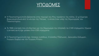 ΥΠΟΔΟΜΕΣ
 Η Πανεπιστημιούπολη βρίσκεται στην περιοχή του Ρίου προάστιο της πόλης ,12 χιλιόμετρα
βορειοανατολικά από το κέντρο της Πάτρας , η οποία ήταν υπέρ της δημιουργίας του
Πανεπιστημίου.
 Το 1968 η έκταση που επιλέχτηκε για την δημιουργία του πλησίαζε τα 2.500 στρέμματα. Σήμερα
η έκταση αυτή έχει φτάσει στα 4.500 στρέμματα.
 Η Πανεπιστημιούπολη έχει τέσσερις εισόδους. Η είσοδος Πλάτωνος , Διονυσίου Σολωμού ,
Γιώργου Σεφέρη και του Γιώργου Ρίτσου.
 