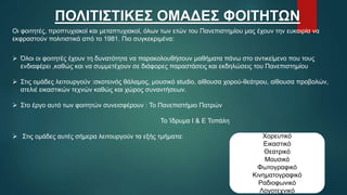 ΠΟΛΙΤΙΣΤΙΚΕΣ ΟΜΑΔΕΣ ΦΟΙΤΗΤΩΝ
Οι φοιτητές, προπτυχιακοί και μεταπτυχιακοί, όλων των ετών του Πανεπιστημίου μας έχουν την ευκαιρία να
εκφραστούν πολιτιστικά από το 1981. Πιο συγκεκριμένα:
 Όλοι οι φοιτητές έχουν τη δυνατότητα να παρακολουθήσουν μαθήματα πάνω στο αντικείμενο που τους
ενδιαφέρει ,καθώς και να συμμετέχουν σε διάφορες παραστάσεις και εκδηλώσεις του Πανεπιστημίου
 Στις ομάδες λειτουργούν :σκοτεινός θάλαμος, μουσικό studio, αίθουσα χορού-θεάτρου, αίθουσα προβολών,
ατελιέ εικαστικών τεχνών καθώς και χώρος συναντήσεων.
 Στο έργο αυτό των φοιτητών συνεισφέρουν : Το Πανεπιστήμιο Πατρών
Το Ίδρυμα Ι & Ε Τοπάλη
 Στις ομάδες αυτές σήμερα λειτουργούν τα εξής τμήματα: Χορευτικό
Εικαστικό
Θεατρικό
Μουσικό
Φωτογραφικό
Κινηματογραφικό
Ραδιοφωνικό
Λογοτεχνικό
 