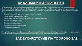 ΑΚΑΔΗΜΑΙΚΗ ΑΞΙΟΛΟΓΗΣΗ
Το Πανεπιστήμιο Πατρών ανταποκρίθηκε επιτυχώς στη πρόσκληση της Αρχής Διασφάλισης και Πιστοποίησης της
Ποιότητας στη Ανώτατη Εκπαίδευση. Κατάφερε λοιπόν, να ανανεώσει την αδειοδότηση της και να συμπεριληφθεί στο
Διεθνή Πίνακα Κατάταξης Πανεπιστημίων. Ειδικότερα, το ίδιο το Πανεπιστήμιο διαβεβαίωσε τις Ακαδημαϊκές προοπτικές
του :
 Στην πολιτική του Ιδρύματος για τη Διασφάλιση ποιότητας
 Στη διαχείριση των αναγκαίων πόρων
 Στη δομή και τη λειτουργία του Συστήματος Διασφάλισης Ποιότητας
 Στην εσωτερική αξιολόγηση
 Στην εξωτερική αξιολόγηση
 Στη δημοσιοποίηση πληροφοριών
 Στη συλλογή δεδομένων
Το παραπάνω γεγονός επιβεβαιώνει ότι το Πανεπιστήμιο Πατρών είναι το κατάλληλο για την επίτευξη των στρατηγικών του
στόχων, ενώ ταυτόχρονα προσδίδει ασφάλεια στους φοιτητές για την ακαδημαϊκή τους αξιολόγηση.
ΣΑΣ ΕΥΧΑΡΙΣΤΟΥΜΕ ΓΙΑ ΤΟ ΧΡΟΝΟ ΣΑΣ…
 